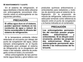 96 MANTENIMIENTO Y AJUSTE
  En el sistema de refrigeración, el      productos químicos anticorrosivos y
agua destilada o blanda debe utilizarse   antioxidantes para radiadores y moto-
con anticongelante (encontrará infor-     res de aluminio) para el sistema de re-
mación sobre el anticongelante en los     frigeración. En la proporción de
siguientes párrafos).                     mezcla de refrigerante, seleccione uno
                                          adecuado tomando como referencia la
           PRECAUCIÓN                     relación entre el punto de congelación
 Si utiliza agua dura en el sistema,      y la fuerza indicada en el contenedor.
 pueden aparecer residuos en los
                                                     PRECAUCIÓN
 conductos de agua y reducir de
 forma considerable la eficacia del        Los anticongelantes permanen-
 sistema de refrigeración.                 tes del mercado poseen propie-
                                           dades       anticorrosivas       y
  Si la temperatura ambiente inferior      antioxidantes. Si se diluyen exce-
detectada se encuentra por debajo del      sivamente, pierden las propieda-
punto de congelación del agua, utilice     des anticorrosivas. Diluya un
siempre anticongelante en el líquido       anticongelante permanente aten-
refrigerante para proteger el sistema      diendo a las instrucciones del fa-
de refrigeración de la congelación del     bricante.
motor o del radiador, además de prote-
gerlo contra el óxido y la corrosión.
  Utilice anticongelante de tipo perma-
nente (agua blanda y glicol etileno con
 