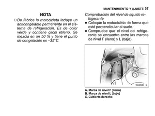 MANTENIMIENTO Y AJUSTE 97

               NOTA                      Comprobación del nivel de líquido re-
○ De fábrica la motocicleta incluye un    frigerante
  anticongelante permanente en el sis-   •Coloque la motocicleta de forma que
                                          esté perpendicular al suelo.
                                         •
  tema de refrigeración. Es de color
  verde y contiene glicol etileno. Se     Compruebe que el nivel del refrige-
  mezcla en un 50 % y tiene el punto      rante se encuentre entre las marcas
  de congelación en –35°C.                de nivel F (lleno) y L (bajo).




                                         A. Marca de nivel F (lleno)
                                         B. Marca de nivel L (bajo)
                                         C. Cubierta derecha
 