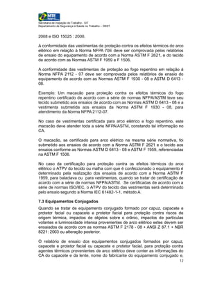 Secretaria de Inspeção do Trabalho - SIT
Departamento de Segurança e Saúde no Trabalho – DSST


2008 e ISO 15025 : 2000.

A conformidade das vestimentas de proteção contra os efeitos térmicos do arco
elétrico em relação à Norma NFPA 70E deve ser comprovada pelos relatórios
de ensaio do equipamento de acordo com a Norma ASTM F 2621, e do tecido
de acordo com as Normas ASTM F 1959 e F 1506.

A conformidade das vestimentas de proteção ao fogo repentino em relação à
Norma NFPA 2112 - 07 deve ser comprovada pelos relatórios de ensaio do
equipamento de acordo com as Normas ASTM F 1930 - 08 e ASTM D 6413 -
08.

Exemplo: Um macacão para proteção contra os efeitos térmicos do fogo
repentino certificado de acordo com a série de normas NFPA/ASTM teve seu
tecido submetido aos ensaios de acordo com as Normas ASTM D 6413 - 08 e a
vestimenta submetida aos ensaios da Norma ASTM F 1930 - 08, para
atendimento da Norma NFPA 2112-07.

No caso de vestimentas certificada para arco elétrico e fogo repentino, este
macacão deve atender toda a série NFPA/ASTM, constando tal informação no
CA.

O macacão, se certificado para arco elétrico na mesma série normativa, foi
submetido aos ensaios de acordo com a Norma ASTM F 2621 e o tecido aos
ensaios conforme as Normas ASTM D 6413 - 08 e ASTM F 1959, referenciadas
na ASTM F 1506.

No caso da certificação para proteção contra os efeitos térmicos do arco
elétrico o ATPV do tecido ou malha com que é confeccionado o equipamento é
determinado pela realização dos ensaios de acordo com a Norma ASTM F
1959, para balaclava ou para vestimentas, quando se tratar de certificação de
acordo com a série de normas NFPA/ASTM. Se certificadas de acordo com a
série de normas ISO/IEC, o ATPV do tecido das vestimentas será determinado
pelo ensaio segundo a Norma IEC 61482-1-1, método A.

7.3 Equipamentos Conjugados
Quando se tratar de equipamento conjugado formado por capuz, capacete e
protetor facial ou capacete e protetor facial para proteção contra riscos de
origem térmica, impactos de objetos sobre o crânio, impactos de partículas
volantes e luminosidade intensa provenientes de arco elétrico estes devem ser
ensaiados de acordo com as normas ASTM F 2178 - 08 + ANSI Z 87.1 + NBR
8221: 2003 ou alteração posterior.

O relatório de ensaio dos equipamentos conjugados formados por capuz,
capacete e protetor facial ou capacete e protetor facial, para proteção contra
agentes térmicos provenientes de arco elétrico deve conter as informações do
CA do capacete e da lente, nome do fabricante do equipamento conjugado e,
                                                                           12
 