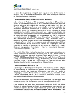 Secretaria de Inspeção do Trabalho - SIT
Departamento de Segurança e Saúde no Trabalho – DSST


no caso do equipamento conjugado com capuz, o nome do fabricante do
tecido, o ATPV do tecido e sua composição; todas estas informações constarão
no CA do equipamento conjugado.

7.4 Laboratórios Acreditados e Laboratórios Nacionais
Até o advento da Portaria n.º 121 a regra para obtenção do CA consistia na
análise do processo encaminhado ao MTE, contendo, dentre outros requisitos,
ensaios realizados em laboratórios nacionais credenciados pelo MTE. A
Portaria n.º 121 permite, além da apresentação de ensaios realizados em
laboratórios brasileiros credenciados, a obtenção do CA com base em
certificação emitida por organismos estrangeiros ou por relatórios de ensaio
realizado por laboratórios estrangeiros, desde que o organismo certificador seja
acreditado por um organismo signatário de determinados acordos multilaterais
de reconhecimento estabelecido por cooperações em que o organismo
acreditador brasileiro (INMETRO) é parte (International Accreditation Forum -
IAF e International Accreditation Cooperation - IAC). Da mesma forma, os
resultados de ensaio emitidos por laboratório estrangeiro serão aceitos quando
o laboratório for acreditado por um organismo signatário de acordo multilateral
de reconhecimento mútuo, estabelecido por uma das cooperações em que o
INMETRO é signatário (Interamerican Accreditation Cooperation - IAAC,
European co-operation Accreditation - EA ou International Laboratory
Accreditation Cooperation - ILAC).

Por inexistir laboratório nacional credenciado ou estrangeiro acreditado, em
caráter excepcional e temporário, até 30 de junho de 2012, serão aceitos os
resultados de ensaios realizados de acordo com a Norma ASTM F 1506-08 e
ASTM F 1930-08 pelos laboratórios Protective Clothing & Equipment Research
Facility Department of Human Ecology, da University of Alberta, Edmonton,
Canadá e Textile Protection and Confort Center, da College of Textiles North
Carolina State University, Carolina do Norte, Estados Unidos.

7.5 Informações Constantes no CA
A certificação se dá no equipamento pronto e não no tecido, porém o CA para
os equipamentos de proteção contra agentes térmicos provenientes do fogo
repentino contém as seguintes informações referentes ao tecido: a
composição, o nome do fabricante e a sua gramatura, acrescido do Arc
Thermal Performance Value - ATPV, quando a vestimenta proteger contra
agentes térmicos provenientes do arco elétrico.

No caso de vestimentas multicamadas, não só os ensaios são realizados neste
equipamento com esta configuração, como tal condição constará no CA.

Cabe ressaltar que nem todo equipamento certificado contra os efeitos
térmicos do calor e chama é certificado para arco elétrico e fogo repentino, que
constituem espécies de EPI compreendidas no gênero calor e chama. Os
equipamentos destinados à proteção contra os efeitos térmicos do calor
                                                                             13
 