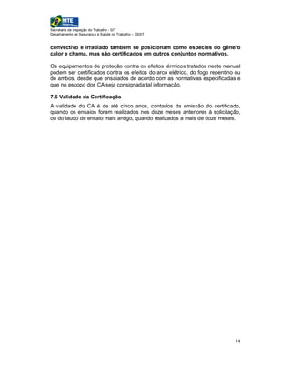 Secretaria de Inspeção do Trabalho - SIT
Departamento de Segurança e Saúde no Trabalho – DSST


convectivo e irradiado também se posicionam como espécies do gênero
calor e chama, mas são certificados em outros conjuntos normativos.

Os equipamentos de proteção contra os efeitos térmicos tratados neste manual
podem ser certificados contra os efeitos do arco elétrico, do fogo repentino ou
de ambos, desde que ensaiados de acordo com as normativas especificadas e
que no escopo dos CA seja consignada tal informação.

7.6 Validade da Certificação
A validade do CA é de até cinco anos, contados da emissão do certificado,
quando os ensaios foram realizados nos doze meses anteriores à solicitação,
ou do laudo de ensaio mais antigo, quando realizados a mais de doze meses.




                                                                            14
 