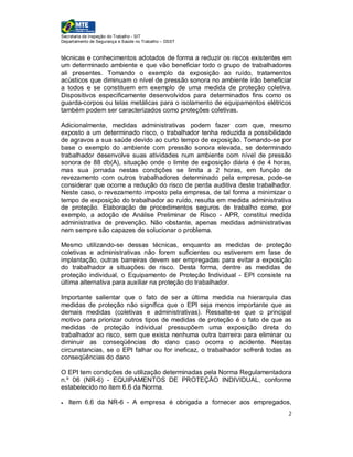 Secretaria de Inspeção do Trabalho - SIT
Departamento de Segurança e Saúde no Trabalho – DSST


técnicas e conhecimentos adotados de forma a reduzir os riscos existentes em
um determinado ambiente e que vão beneficiar todo o grupo de trabalhadores
ali presentes. Tomando o exemplo da exposição ao ruído, tratamentos
acústicos que diminuam o nível de pressão sonora no ambiente irão beneficiar
a todos e se constituem em exemplo de uma medida de proteção coletiva.
Dispositivos especificamente desenvolvidos para determinados fins como os
guarda-corpos ou telas metálicas para o isolamento de equipamentos elétricos
também podem ser caracterizados como proteções coletivas.

Adicionalmente, medidas administrativas podem fazer com que, mesmo
exposto a um determinado risco, o trabalhador tenha reduzida a possibilidade
de agravos a sua saúde devido ao curto tempo de exposição. Tomando-se por
base o exemplo do ambiente com pressão sonora elevada, se determinado
trabalhador desenvolve suas atividades num ambiente com nível de pressão
sonora de 88 db(A), situação onde o limite de exposição diária é de 4 horas,
mas sua jornada nestas condições se limita a 2 horas, em função de
revezamento com outros trabalhadores determinado pela empresa, pode-se
considerar que ocorre a redução do risco de perda auditiva deste trabalhador.
Neste caso, o revezamento imposto pela empresa, de tal forma a minimizar o
tempo de exposição do trabalhador ao ruído, resulta em medida administrativa
de proteção. Elaboração de procedimentos seguros de trabalho como, por
exemplo, a adoção de Análise Preliminar de Risco - APR, constitui medida
administrativa de prevenção. Não obstante, apenas medidas administrativas
nem sempre são capazes de solucionar o problema.

Mesmo utilizando-se dessas técnicas, enquanto as medidas de proteção
coletivas e administrativas não forem suficientes ou estiverem em fase de
implantação, outras barreiras devem ser empregadas para evitar a exposição
do trabalhador a situações de risco. Desta forma, dentre as medidas de
proteção individual, o Equipamento de Proteção Individual - EPI consiste na
última alternativa para auxiliar na proteção do trabalhador.

Importante salientar que o fato de ser a última medida na hierarquia das
medidas de proteção não significa que o EPI seja menos importante que as
demais medidas (coletivas e administrativas). Ressalte-se que o principal
motivo para priorizar outros tipos de medidas de proteção é o fato de que as
medidas de proteção individual pressupõem uma exposição direta do
trabalhador ao risco, sem que exista nenhuma outra barreira para eliminar ou
diminuir as conseqüências do dano caso ocorra o acidente. Nestas
circunstancias, se o EPI falhar ou for ineficaz, o trabalhador sofrerá todas as
conseqüências do dano

O EPI tem condições de utilização determinadas pela Norma Regulamentadora
n.º 06 (NR-6) - EQUIPAMENTOS DE PROTEÇÃO INDIVIDUAL, conforme
estabelecido no item 6.6 da Norma.

   Item 6.6 da NR-6 - A empresa é obrigada a fornecer aos empregados,
                                                                             2
 