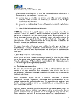 Secretaria de Inspeção do Trabalho - SIT
Departamento de Segurança e Saúde no Trabalho – DSST


   gratuitamente, EPI adequado ao risco, em perfeito estado de conservação e
   funcionamento, nas seguintes circunstâncias:
   a) sempre que as medidas de ordem geral não ofereçam completa
      proteção contra os riscos de acidentes do trabalho ou de doenças
      profissionais e do trabalho;
   b) enquanto as medidas de proteção coletiva estiverem sendo implantadas;
      e,
   c) para atender a situações de emergência.

O EPI não elimina o risco, sendo apenas uma das barreiras para evitar       ou
atenuar a lesão ou agravo a saúde decorrente do possível acidente           ou
exposição ocasionados pelo risco em questão. Assim, a utilização de EPI     de
forma alguma pode se constituir em justificativa para a não implementação   de
medidas de ordem geral (coletivas e administrativas), observação            de
procedimentos seguros e gerenciamento dos riscos presentes no ambiente      de
trabalho, a fim de que possam ser mitigados.

Ou seja, observada a hierarquia das medidas tomadas para proteger os
trabalhadores, a utilização de EPI é a última alternativa, mesmo considerando-
se que tais barreiras são imprescindíveis na execução de determinadas
atividades.

4. Características dos equipamentos
Para cumprir seu papel, os EPI devem ter características especiais que lhe são
conferidas pelos seus componentes e eficácia certificada pelo Ministério do
Trabalho e Emprego - MTE, resultando na emissão do CA, indispensável para
a comercialização e utilização do equipamento.

4.1 Tecidos e sua composição
No caso das vestimentas para proteção contra os efeitos térmicos do arco
elétrico e do fogo repentino, sua composição deve contar com tecidos
especiais para garantir um desempenho satisfatório quando expostos à energia
incidente e à chama.

Estão disponíveis tecidos naturais e sintéticos associados a distintas
tecnologias que lhes conferem a propriedade ignífuga (antichama). Alguns
destes produtos são confeccionados com fios especiais que garantem aos
tecidos esta propriedade e outros são tecidos tratados com substâncias que
lhes conferem tal atributo.

Além do aspecto primordial de máxima proteção dos trabalhadores contra os
efeitos térmicos do arco elétrico e do fogo repentino, as vestimentas devem
possuir características que garantam sua manutenção ao longo do uso, tais
como: resistência mecânica do tecido e linhas de costura e retenção de cor.

                                                                             3
 