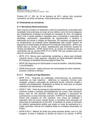Secretaria de Inspeção do Trabalho - SIT
Departamento de Segurança e Saúde no Trabalho – DSST


Portaria SIT n.º 205, de 10 de fevereiro de 2011, adotou dois conjuntos
normativos: as séries normativas norte-americanas e internacionais.

6.1 Entendendo as normativas:

6.1.1 Normativas Norte-americanas
Este conjunto normativo foi elaborado a partir de experiências vivenciadas pela
sociedade norte-americana ao longo de sua história, como forma de assegurar
aos trabalhadores condições de proteção em situações de risco. Os objetivos
foram criar e manter padrões e requisitos para a prevenção e supervisão de
atividades, treinamento, especificação de equipamentos e também a
elaboração de normas e códigos de segurança. Os requisitos normativas para
os equipamentos de proteção foram estabelecidas pelo Comitê Técnico de
Segurança em Eletricidade da National Fire Protection Association - NFPA, que
remete para as normas de ensaio, estabelecidas pela American Society for
Testing and Materials - ASTM. Desta forma, as normas de referência para as
vestimentas são as normas NFPA 2112 e NFPA 70E que remetem para uma
série de normas ASTM de ensaio.
   NFPA 2112: Norma para vestimentas resistentes a chama para proteção
    industrial contra o fogo repentino -Standard on Flame-Resistant Garments
    for Protection of Industrial Personnel Against Flash Fire.
   NFPA 70E Segurança em Eletricidade no local de trabalho - Electrical Safety
    in the Workplace;
   ASTM Internacional - órgão americano de normalização de vários materiais,
    produtos, sistemas e serviços.

6.1.1.1      Proteção ao Fogo Repentino
   NFPA 2112 - Programa de certificação norte-americano de vestimentas
    resistentes ao fogo repentino - determina os requisitos mínimos para
    avaliação, ensaios e aprovação da vestimenta pronta, conforme modelo e
    medidas pré-estabelecidos. Estabelece as linhas de corte para os ensaios
    realizados nas vestimentas e nos tecidos.
   ASTM F 1930 - Teste de manequim instrumentado com a vestimenta pronta
    conforme modelo e medidas pré-estabelecidos em norma. Este manequim
    possui mais de 100 sensores internos que detectam o percentual de
    queimaduras e o local onde elas ocorreram. A NFPA 2112 estabelece que o
    ensaio seja realizado em três amostras, com tempo de avaliação 3
    segundos, além de outros ensaios físicos, e considera como aprovado um
    percentual de queimaduras de até 50%. O resultado do ensaio é informado
    em relatório apresentando gráfico que expõe os níveis de queimadura e a
    região queimada. Informa com detalhes todas as condições observadas no
    ensaio.
   ASTM D 6413 - Método de Teste que avalia amostras têxteis, com 0 e 100
    lavagens. O teste é realizado no sentido da trama e do urdume. A NFPA
                                                                                6
 