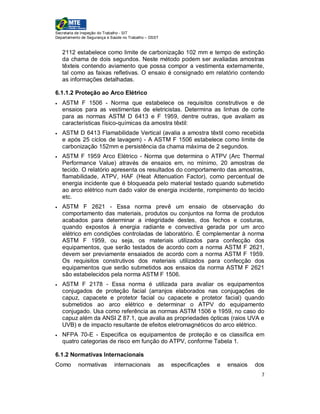 Secretaria de Inspeção do Trabalho - SIT
Departamento de Segurança e Saúde no Trabalho – DSST


    2112 estabelece como limite de carbonização 102 mm e tempo de extinção
    da chama de dois segundos. Neste método podem ser avaliadas amostras
    têxteis contendo aviamento que possa compor a vestimenta externamente,
    tal como as faixas refletivas. O ensaio é consignado em relatório contendo
    as informações detalhadas.

6.1.1.2 Proteção ao Arco Elétrico
   ASTM F 1506 - Norma que estabelece os requisitos construtivos e de
    ensaios para as vestimentas de eletricistas. Determina as linhas de corte
    para as normas ASTM D 6413 e F 1959, dentre outras, que avaliam as
    características físico-químicas da amostra têxtil:
   ASTM D 6413 Flamabilidade Vertical (avalia a amostra têxtil como recebida
    e após 25 ciclos de lavagem) - A ASTM F 1506 estabelece como limite de
    carbonização 152mm e persistência da chama máxima de 2 segundos.
   ASTM F 1959 Arco Elétrico - Norma que determina o ATPV (Arc Thermal
    Performance Value) através de ensaios em, no mínimo, 20 amostras de
    tecido. O relatório apresenta os resultados do comportamento das amostras,
    flamabilidade, ATPV, HAF (Heat Attenuation Factor), como percentual de
    energia incidente que é bloqueada pelo material testado quando submetido
    ao arco elétrico num dado valor de energia incidente, rompimento do tecido
    etc.
   ASTM F 2621 - Essa norma prevê um ensaio de observação do
    comportamento das materiais, produtos ou conjuntos na forma de produtos
    acabados para determinar a integridade destes, dos fechos e costuras,
    quando expostos à energia radiante e convectiva gerada por um arco
    elétrico em condições controladas de laboratório. É complementar à norma
    ASTM F 1959, ou seja, os materiais utilizados para confecção dos
    equipamentos, que serão testados de acordo com a norma ASTM F 2621,
    devem ser previamente ensaiados de acordo com a norma ASTM F 1959.
    Os requisitos construtivos dos materiais utilizados para confecção dos
    equipamentos que serão submetidos aos ensaios da norma ASTM F 2621
    são estabelecidos pela norma ASTM F 1506.
   ASTM F 2178 - Essa norma é utilizada para avaliar os equipamentos
    conjugados de proteção facial (arranjos elaborados nas conjugações de
    capuz, capacete e protetor facial ou capacete e protetor facial) quando
    submetidos ao arco elétrico e determinar o ATPV do equipamento
    conjugado. Usa como referência as normas ASTM 1506 e 1959, no caso do
    capuz além da ANSI Z 87.1, que avalia as propriedades ópticas (raios UVA e
    UVB) e de impacto resultante de efeitos eletromagnéticos do arco elétrico.
   NFPA 70-E - Especifica os equipamentos de proteção e os classifica em
    quatro categorias de risco em função do ATPV, conforme Tabela 1.

6.1.2 Normativas Internacionais
Como       normativas        internacionais        as   especificações   e   ensaios   dos
                                                                                         7
 