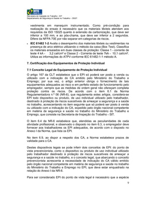 Secretaria de Inspeção do Trabalho - SIT
Departamento de Segurança e Saúde no Trabalho – DSST


    vestimenta em manequim instrumentado. Como pré-condição para
    realização do ensaio é necessário que os materiais têxteis atendam aos
    requisitos da ISO 15025 quanto à extensão da carbonização, que deve ser
    inferior a 100 mm, e ao pós-chama, que deve ser inferior a 2 segundos.
    Difere da NFPA 70E por não separar em categorias de riscos.
   IEC 61482 1-2 Avalia o desempenho dos materiais têxteis ou vestimentas na
    presença de arco elétrico utilizando o método da caixa (Box Test). Classifica
    os materiais ensaiados em duas classes de proteção: Classe 1 - corrente de
    teste 4 kA - 3,2 cal/cm² e Classe 2 - Corrente de teste 7kA - 10,1 cal/cm².
    Utiliza as informações do ATPV conforme IEC 61482-1-1 método A.

7. Certificação dos Equipamentos de Proteção Individual

7.1 Conceito Legal de Equipamento de Proteção Individual
O artigo 167 da CLT estabelece que o EPI só poderá ser posto a venda ou
utilizado com a indicação do CA emitido pelo Ministério do Trabalho e
Emprego; por sua vez, o artigo anterior obriga o fornecimento de tais
equipamentos adequados ao risco e em perfeito estado de funcionamento pelo
empregador, sempre que as medidas de ordem geral não ofereçam completa
proteção contra os riscos. De acordo com o item 6.1 da Norma
Regulamentadora n.º 06 (NR-6), que regulamenta estes artigos, considera-se
EPI todo dispositivo ou produto, de uso individual utilizado pelo trabalhador,
destinado à proteção de riscos suscetíveis de ameaçar a segurança e a saúde
no trabalho, acrescentando no item seguinte que só poderá ser posto à venda
ou utilizado com a indicação do CA, expedido pelo órgão nacional competente
em matéria de segurança e saúde no trabalho do Ministério do Trabalho e
Emprego, que consiste na Secretaria de Inspeção do Trabalho - SIT.

O item 6.4 da NR-6 estabelece que, atendidas as peculiaridades de cada
atividade profissional, e observado o disposto no item 6.3, o empregador deve
fornecer aos trabalhadores os EPI adequados, de acordo com o disposto no
Anexo I da Norma, que lista os EPI.

No item 6.9, ao dispor a respeito dos CA, a Norma estabelece prazos de
validade para o CA.

Destes dispositivos legais se pode inferir dois conceitos de EPI: do ponto de
vista prevencionista, como o dispositivo ou produto de uso individual utilizado
pelo trabalhador destinado à proteção de riscos suscetíveis de ameaçar a
segurança e a saúde no trabalho, e o conceito legal, que abarcando o conceito
prevencionista acrescenta a necessidade de indicação do CA válido emitido
pelo órgão nacional competente em matéria de segurança e saúde no trabalho
do Ministério do Trabalho e Emprego no EPI, que deve estar enquadrado na
relação do Anexo I da NR-6.

Para ser considerado EPI do ponto de vista legal é necessário que a espécie
                                                                               9
 
