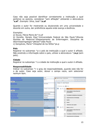 15
Caso não seja possível identificar corretamente a instituição a qual
pertence os autores, considerar “sem afiliação” utilizando a abreviatura
“s.af”. Exemplo: Silva, José^1s.af
Quando o autor for mestrando ou doutorando em uma universidade e
docente em outra, dar preferência aquela onde exerça a docência.
Exemplos:
a) Souza, Flávia Maria de^1s.af
b) Gorette, Renato Dias^1Universidade Federal de São Paulo^2Escola
Paulista de Medicina^3Departamento de Enfermagem. Disciplina de
Otorrinolaringologia^pBrasil^cSão Paulo
c) Gonçalves, Maria^1Hospital de los Niños^ps.p
País
Registrar no subcampo ^p o país da instituição a qual o autor é afiliado.
Não existindo a informação sobre o país, utilizar a abreviatura ^ps.p (sem
país).
Cidade
Registrar no subcampo ^c a cidade da instituição a qual o autor é afiliado.
Responsabilidade
Indicar no subcampo ^r o grau de responsabilidade, quando este não for
o de autor. Caso seja autor, deixar o campo vazio, sem selecionar
nenhum item.
 