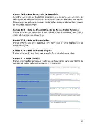 19
Campo 505 – Nota Formatada de Conteúdo
Registrar os títulos de trabalhos separados ou as partes de um item, as
indicações de responsabilidades associadas com os trabalhos ou partes.
Os números de volumes e outras designações sequenciais também podem
se incluídos neste campo.
Campo 530 – Nota de Disponibilidade de Forma Física Adicional
Incluir informação referente a um formato físico diferente, no qual o
material descrito está disponível.
Campo 533 – Nota de Reprodução
Incluir informação que descreve um item que é uma reprodução do
material original.
Campo 534 – Nota de Versão Original
Incluir informação que descreve a produção original de uma obra.
Campo 61 – Nota Interna
Incluir informações adicionais relativas ao documento para uso interno da
unidade de informação que processa o documento.
 