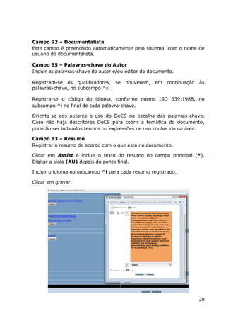 20
Campo 92 – Documentalista
Este campo é preenchido automaticamente pelo sistema, com o nome de
usuário do documentalista.
Campo 85 – Palavras-chave do Autor
Incluir as palavras-chave do autor e/ou editor do documento.
Registram-se os qualificadores, se houverem, em continuação às
palavras-chave, no subcampo ^s.
Registra-se o código do idioma, conforme norma ISO 639:1988, no
subcampo ^i no final de cada palavra-chave.
Orienta-se aos autores o uso do DeCS na escolha das palavras-chave.
Caso não haja descritores DeCS para cobrir a temática do documento,
poderão ser indicados termos ou expressões de uso conhecido na área.
Campo 83 – Resumo
Registrar o resumo de acordo com o que está no documento.
Clicar em Assist e incluir o texto do resumo no campo principal (*).
Digitar a sigla (AU) depois do ponto final.
Incluir o idioma no subcampo ^i para cada resumo registrado.
Clicar em gravar.
 