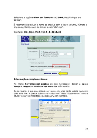 34
Selecione a opção Salvar em formato ISO2709, depois clique em
enviar.
É recomendável salvar o nome do arquivo com o título, volume, número e
ano do periódico, além de incluir a extensão“.iso”.
Exemplo: arq_bras_med_vet_6_1_2011.iso
Informações complementares:
No menu Ferramentas>Opções do seu navegador, deixar a opção
sempre perguntar onde salvar arquivos selecionada.
Desta forma, o arquivo poderá ser salvo em uma pasta criada somente
para este fim. A pasta poderá ser criada em “Meus Documentos” com o
título: “arquivos importados da LILACS”, por exemplo.
 