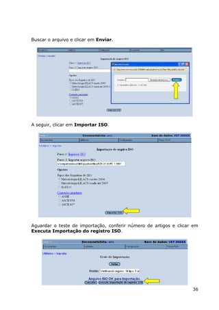 36
Buscar o arquivo e clicar em Enviar.
A seguir, clicar em Importar ISO.
Aguardar o teste de importação, conferir número de artigos e clicar em
Executa Importação do registro ISO.
 