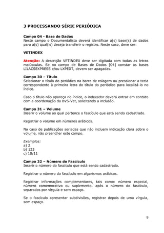 9
3 PROCESSANDO SÉRIE PERIÓDICA
Campo 04 - Base de Dados
Neste campo o Documentalista deverá identificar a(s) base(s) de dados
para a(s) qual(is) deseja transferir o registro. Neste caso, deve ser:
VETINDEX
Atenção: A descrição VETINDEX deve ser digitada com todas as letras
maiúsculas. Se no campo de Bases de Dados [04] constar as bases
LILACSEXPRESS e/ou LXPEDT, devem ser apagadas.
Campo 30 – Título
Selecionar o título do periódico na barra de rolagem ou pressionar a tecla
correspondente à primeira letra do título do periódico para localizá-lo no
índice.
Caso o título não apareça no índice, o indexador deverá entrar em contato
com a coordenação da BVS-Vet, solicitando a inclusão.
Campo 31 – Volume
Inserir o volume ao qual pertence o fascículo que está sendo cadastrado.
Registrar o volume em números arábicos.
No caso de publicações seriadas que não incluem indicação clara sobre o
volume, não preencher este campo.
Exemplos:
a) 2
b) 123
c) 10/11
Campo 32 – Número do Fascículo
Inserir o número do fascículo que está sendo cadastrado.
Registrar o número do fascículo em algarismos arábicos.
Registrar informações complementares, tais como: número especial,
número comemorativo ou suplemento, após o número do fascículo,
separados por vírgula e sem espaço.
Se o fascículo apresentar subdivisões, registrar depois de uma vírgula,
sem espaço.
 