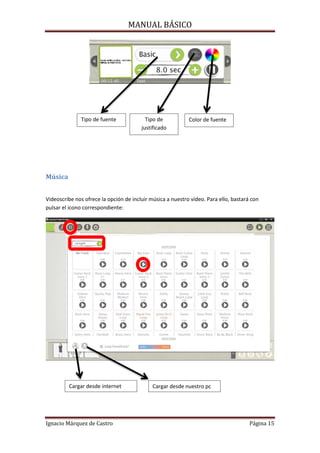 MANUAL BÁSICO

Tipo de fuente

Tipo de
justificado

Color de fuente

Música
Videoscribe nos ofrece la opción de incluir música a nuestro vídeo. Para ello, bastará con
pulsar el icono correspondiente:

Cargar desde internet

Ignacio Márquez de Castro

Cargar desde nuestro pc

Página 15

 