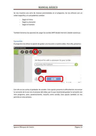 MANUAL BÁSICO

Se nos muestra una serie de músicas preinstaladas en el programa. Se nos ofrecen con un
orden específico, el cual podemos cambiar.
-

Según el ritmo
Según su duración
Según el nombre

También tenemos las opciones de cargar los sonidos MP3 desde internet o desde nuestro pc.

Locución
El programa nos ofrece la opción de grabar una locución a nuestro vídeo. Para ello, pulsamos:

Con ello se nos activa el grabador de sonidos. Esta opción presenta la dificultad de sincronizar
la narración de la voz con el proceso del vídeo, por lo que recomiendo grabar la narración con
otro programa, para, posteriormente, incluirlo como sonido; Esta opción también se nos
permite en esta ventana.

Ignacio Márquez de Castro

Página 16

 