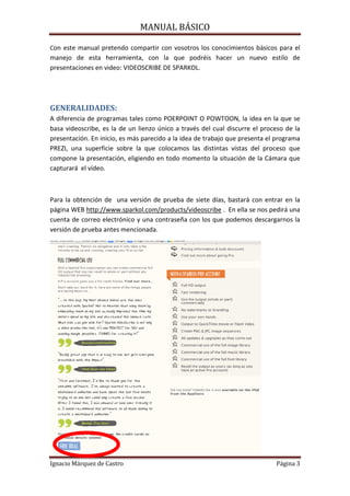 MANUAL BÁSICO

Con este manual pretendo compartir con vosotros los conocimientos básicos para el

manejo de esta herramienta, con la que podréis hacer un nuevo estilo de
presentaciones en video: VIDEOSCRIBE DE SPARKOL.

GENERALIDADES:
A diferencia de programas tales como POERPOINT O POWTOON, la idea en la que se
basa videoscribe, es la de un lienzo único a través del cual discurre el proceso de la
presentación. En inicio, es más parecido a la idea de trabajo que presenta el programa
PREZI, una superficie sobre la que colocamos las distintas vistas del proceso que
compone la presentación, eligiendo en todo momento la situación de la Cámara que
capturará el vídeo.

Para la obtención de una versión de prueba de siete días, bastará con entrar en la
página WEB http://www.sparkol.com/products/videoscribe . En ella se nos pedirá una
cuenta de correo electrónico y una contraseña con los que podemos descargarnos la
versión de prueba antes mencionada.

Ignacio Márquez de Castro

Página 3

 
