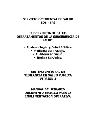 SERVICIO OCCIDENTAL DE SALUD
SOS - EPS
SUBGERENCIA DE SALUD
DEPARTAMENTOS DE LA SUBGERENCIA DE
SALUD:
 Epidemiologia y Salud Pública.
 Medicina del Trabajo.
 Auditoria en Salud.
 Red de Servicios.
SISTEMA INTEGRAL DE
VIGILANCIA EN SALUD PUBLICA
VERSION 3
MANUAL DEL USUARIO
DOCUMENTO TECNICO PARA LA
IMPLEMENTACION OPERATIVA
1
 