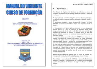 MANUAIS DO VIGILANTE

                                                 •     Apresentação
                                                 Os Manuais do Vigilante são destinadas a uniformizar o ensino de
                                                 segurança ao vigilante, em sua formação básica, nas extensões e respectivas
                                                 reciclagens.

                                                 É um compêndio de conteúdos catalogados, desenvolvidos e adaptados para
                   VOLUME 1                      o vigilante, a partir de materiais didáticos destinados à segurança pública e
                                                 privada.
             Apostila homologada pelo:           A metodologia utilizada é a mesma dos anexos da Portaria n° 387/2006-
       DEPARTAMENTO DE POLÍCIA FEDERAL           DG/DPF, que alterou e consolidou as regras sobre segurança privada no
                                                 Brasil.

                                                 A citada portaria prevê que o vigilante, após entrar no ramo da segurança
                                                 privada através do Curso de Formação de Vigilante, deverá voltar
                                                 compulsoriamente à sala de aula a cada dois anos, não definindo qual
                                                 extensão ou reciclagem irá realizar. Tal escolha deverá ser feita pelo
                                                 próprio vigilante, levando-se em conta seus interesses profissionais e sua
                                                 relação de trabalho.
                                                 A reforma curricular apresentada na Portaria 387/2006 tem enfoque no ser
                                                 humano e na pessoa do vigilante, com objetivo de formar profissionais
                                                 cidadãos, não apenas técnicos, e de captar no mercado de trabalho pessoas
                  Elaborada pela:                mais qualificadas para que o segmento da segurança privada possa crescer
                   ABCFAV                        com essas medidas e prover uma melhor segurança à sociedade.
ASSOCIAÇÃO BRASILEIRA DOS CURSOS DE FORMAÇÃO E   È nessa senda que a segurança privada é complementar à segurança pública.
        APERFEIÇOAMENTO DE VIGILANTES            Esta é a cartilha que consideramos a mais importante, pois é a que trata da
                                                 Formação do Vigilante. Ela servirá como meio instrucional e material de
                                                 consulta permanente ao vigilante, tanto em sua formação profissional, como
                                                 durante sua atividade de trabalho, além de servir para as reciclagens
                                                 exigidas pela legislação.

                                                 Outras cartilhas específicas versarão sobre os cursos de extensão em
                                                 Transporte de Valores, Escolta Armada e Segurança Pessoal Privada.

                                                 Este trabalho é uma realização da ABCFAV – Associação Brasileira dos
                                                 Cursos de Formação e Aperfeiçoamento de Vigilantes, com a colaboração
                                                 da Coordenação-Geral de Controle da Segurança Privada da Polícia
                                                 Federal.
                    2007
 