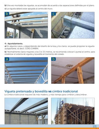 Vigueta pretensada y bovedilla vs cimbra tradicional
4.- Apuntalamiento.
b) Una vez montadas las viguetas, se acomodan de acuerdo a las separaciones deﬁnidas por el plano.
c) La vigueta deberá estar apoyada al centro del muro.
a) En algunos casos, y dependiendo del diseño de la losa y los claros, se puede proponer la vigueta
autoportante, es decir, CERO CIMBRA.
b) Normalmente claros mayores a los 3 ó 3.5 metros, se recomienda colocar 1 puntal al centro, para
estabilizar el sistema de vigueta y bovedilla al momento del colado.
La cimbra tradicional requiere de más madera, y más tiempo para cimbrar y descimbrar.
10
b c
a b
 