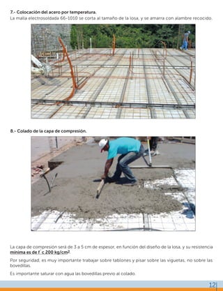 8.- Colado de la capa de compresión.
La capa de compresión será de 3 a 5 cm de espesor, en función del diseño de la losa, y su resistencia
mínima es de f´c 200 kg/cm2.
Por seguridad, es muy importante trabajar sobre tablones y pisar sobre las viguetas, no sobre las
bovedillas.
Es importante saturar con agua las bovedillas previo al colado.
7.- Colocación del acero por temperatura.
La malla electrosoldada 66-1010 se corta al tamaño de la losa, y se amarra con alambre recocido.
12
 