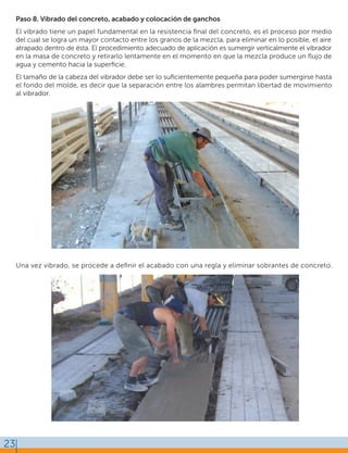 23
Paso 8. Vibrado del concreto, acabado y colocación de ganchos
El vibrado tiene un papel fundamental en la resistencia ﬁnal del concreto, es el proceso por medio
del cual se logra un mayor contacto entre los granos de la mezcla, para eliminar en lo posible, el aire
atrapado dentro de ésta. El procedimiento adecuado de aplicación es sumergir verticalmente el vibrador
en la masa de concreto y retirarlo lentamente en el momento en que la mezcla produce un ﬂujo de
agua y cemento hacia la superﬁcie.
El tamaño de la cabeza del vibrador debe ser lo suﬁcientemente pequeña para poder sumergirse hasta
el fondo del molde, es decir que la separación entre los alambres permitan libertad de movimiento
al vibrador.
Una vez vibrado, se procede a deﬁnir el acabado con una regla y eliminar sobrantes de concreto.
 