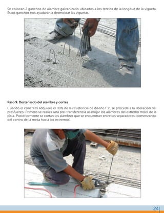 24
Se colocan 2 ganchos de alambre galvanizado ubicados a los tercios de la longitud de la vigueta.
Estos ganchos nos ayudarán a desmoldar las viguetas.
Paso 9. Destensado del alambre y cortes
Cuando el concreto adquiere el 80% de la resistencia de diseño f´c, se procede a la liberación del
presfuerzo. Primero se realiza una pre-transferencia al aﬂojar los alambres del extremo móvil de la
pista. Posteriormente se cortan los alambres que se encuentran entre los separadores (comenzando
del centro de la mesa hacia los extremos).
 