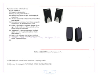 10
Aquí coloca la rutina en forma de lista
41. Clic sobre mi PC
42. Después en propiedades
43. Después en la pestaña hardware
44. Después en la opción que dice: administrador de
dispositivos.
45. Allí veras por ejemplo si el de sonido tiene conflicto
observa haber…
46. De ser así, debes instalar el controlador para poder
oir los sonidos, de otra forma, no se puede.
47. Prueba a hacer sobre el icono que aparece con un
signo de admiración amarillito, has clic derecho y
dale en actualizar controlador.
48. Te preguntara si quieres conectar con Windows
update para ver si hay el controlador en el sitio
web, dale que si…
49. Espera a que lo busque, si te sale para instalarlo,
dale aceptar y empieza a instalarlo, y así ya tendrás
sonido, luego reinicias y ya.
50.
RUTINA A CONSIDERAR: como formatear una PC.
EL CONCEPTO: como borrarle toda la información a una computadora.
No debes pasar de este espacio (FIJATE BIEN, EL CURSOR SOLO BAJA TRES VECES
 