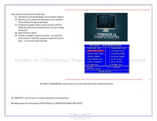 11
Aquí coloca la rutina en forma de lista
51. Introduce el CD de Windows, no lo instales todavía.
52. Reinicia tu PC, pulsa una tecla para iniciar desde el
CD (cuando te lo diga la pantalla).
53. Empezara a cargar drivers, pulsa instalar, elimina
todas las particiones existentes (lee un poco y sigue
los pasos).
54. Dale formato rápido.
55. Instala y configura sobre la marcha... es muy fácil
solo trata de ir leyendo, y pulsa las opciones que te
pide... es lo mismo para xp/vista.
RUTINA A CONSIDERAR: como enviar un correo electrónico por medio de Hotmail.
EL CONCEPTO: como enviar un correo electrónico a otra persona.
No debes pasar de este espacio (FIJATE BIEN, EL CURSOR SOLO BAJA TRES VECES
 
