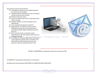 12
Aquí coloca la rutina en forma de lista
56. La bandeja de entrada es el sitio donde aparecen
los correos que has recibido.
57. También aparecerá información como el remitente
y fecha en que se envió el correo.
58. Oprimes la tecla de: nuevo.
59. En para: la dirección de correo a la que quieres que
vaya el mensaje.
60. Si quieres mandar un mismo mensaje a varios
destinatarios.
61. En CC: exactamente igual que el anterior.
62. Originalmente, si enviabas un correo a varios
destinatarios tenias que usar esta opción pero
actualmente puedes elegir indistintamente entre
para y CC.
63. CCO: sirve para enviar un mensaje a varios
destinatarios sin que ellos sepan a quien mas se ha
enviado el mensaje.
64. Si me llega un mensaje de alguien que ha enviado a
muchas personas usando: para o CC tendré en mi
poder todas las direcciones de correo de esas
personas y ellos por supuesto tendrán la mía.
RUTINA A CONSIDERAR: como guardar archivos en una memoria USB.
EL CONCEPTO: como guardar información en una memoria.
No debes pasar de este espacio (FIJATE BIEN, EL CURSOR SOLO BAJA TRES VECES
 