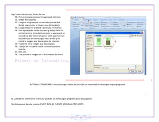 14
Aquí coloca la rutina en forma de lista
70. Primero si quieres poner imágenes de internet.
71. Debes descargarlas
72. Luego se te aparecerá un recuadro que te dice
donde se guardara la imagen que descargaste.
73. Luego debes irte al Word y darle clic en insertar.
74. Sete aparecerán varias opciones y debes darle clic
en ilustración e inmediatamente se te aparecerá un
recuadro y dale clic en imagen y se te aparecerá un
recuadro que dice descargas hasta arriba y ahí
estará la imagen que descargaste de internet.
75. Y dale clic en la imagen que descargaste.
76. Y abajo del recuadro estará un botón que dice
insertar
77. Dale clic.
78. Y se pondrá la imagen en tu documento de Word.
RUTINA A CONSIDERAR: Como descargar videos de you tube sin necesidad de descargar ningún programa.
EL CONCEPTO: como tener videos de youtube sin tener algún programa para descargarlos.
No debes pasar de este espacio (FIJATE BIEN, EL CURSOR SOLO BAJA TRES VECES
 