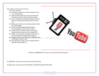 15
Aquí coloca la rutina en forma de lista
79. Entra a youtube.
80. Encuentra y reproduce el video que quieres tener
en tu computadora.
81. Copia la URL del video de la barra de direcciones
(clic derecho sobre la URL y selecciona copiar).
82. Entra a la página Force Download, pega la URL del
video en el campo previsto para ello y haz clic en
GO.
83. Selecciona el formato en que deseas bajar el video
por ejemplo MP4.
84. Haz clic en CONTINUAR SIN REGISTRAR (no
recomendado) en la ventana que se abre.
85. Espera mientras se lleva a cabo la conversión y
cuando haya terminado haz clic en bajar MP4.
86. NOTA: si no te aparece la imagen de bajo, haz clic
en SKIP THIS AD en la página que te aparece.
87. Guarda el archivo en tu disco duro. Espera mientras
se descarga el video y ¡listo!
88. Para reproducir el video, abre la carpeta donde lo
guardaste y dale doble clic.
RUTINA A CONSIDERAR: como hacer un correo electrónico de Hotmail.
EL CONCEPTO: como hacer un correo de internet de Hotmail.
No debes pasar de este espacio (FIJATE BIEN, EL CURSOR SOLO BAJA TRES VECES
 
