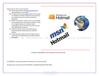 16
Aquí coloca la rutina en forma de lista
89. Tienes que acceder al sitio http://hotmail.com/
donde podrás ver una interfaz.
90. Si te das cuenta en esta página podrás iniciar sesión
en Windows Live Mail o Hotmail, el cual te solicita
una cuenta de usuario (correo) y contraseña
(pasword).
91. Ahora lo que vamos a hacer es crear una cuenta de
correo nueva para tu uso personal, así que si te fijas
en la imagen puedes ver un botón celeste
encerrado en una circunferencia de color rojo que
dice: REGISTRATE, le das clic.
92. Cuando le des clic veras un formulario que te
solicita los datos necesarios para tu cuenta en
Hotmail.
93. Tienes que llenar cada uno de los campos como tu
cuenta de correo @hotmail.com y todos tus datos
personales.
RUTINA A CONSIDERAR: como formatear una memoria USB.
EL CONCEPTO: como borrarle toda la información a una memoria USB.
No debes pasar de este espacio (FIJATE BIEN, EL CURSOR SOLO BAJA TRES VECES
 