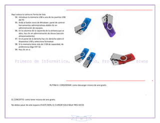 17
Aquí coloca la rutina en forma de lista
94. Introduce la memoria USB a uno de los puertos USB
del PC
95. Anda al botón inicio de Windows- panel de control-
herramientas administrativas-doble clic en
administración de equipos.
96. En la columna de la izquierda de la ventana que se
abre, haz clic en administración de discos (sección
almacenamiento).
97. En el panel de la derecha haz clic derecho sobre el
dispositivo USB y selecciona formatear.
98. Si la memoria tiene más de 2 GB de capacidad, de
preferencia elige FAT 32.
99. Haz clic en si.
RUTINA A CONSIDERAR: como descargar música de ares gratis.
EL CONCEPTO: como tener música de ares gratis.
No debes pasar de este espacio (FIJATE BIEN, EL CURSOR SOLO BAJA TRES VECES
 