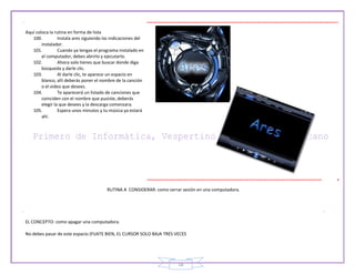 18
Aquí coloca la rutina en forma de lista
100. Instala ares siguiendo las indicaciones del
instalador.
101. Cuando ya tengas el programa instalado en
el computador, debes abrirlo y ejecutarlo.
102. Ahora solo tienes que buscar donde diga
búsqueda y darle clic.
103. Al darle clic, te aparece un espacio en
blanco, allí deberás poner el nombre de la canción
o el video que desees.
104. Te aparecerá un listado de canciones que
coinciden con el nombre que pusiste, deberás
elegir la que desees y la descarga comenzara.
105. Espera unos minutos y tu música ya estará
ahí.
RUTINA A CONSIDERAR: como cerrar sesión en una computadora.
EL CONCEPTO: como apagar una computadora.
No debes pasar de este espacio (FIJATE BIEN, EL CURSOR SOLO BAJA TRES VECES
 
