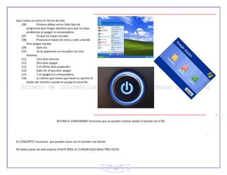 19
Aquí coloca la rutina en forma de lista
106. Primero debes cerrar todo tipo de
programas que tengas abiertos para que no haya
problemas al apagar la computadora.
107. Ya que los hayas cerrado.
108. Presiona el botón de inicio y vete a donde
dice apagar equipo.
109. Dale clic.
110. Se te aparecerá un recuadro con tres
botones.
111. Uno dice reiniciar.
112. Otro dice apagar.
113. Y el último dice suspender.
114. Dale clic al que dice apagar.
115. Y se apagara la computadora.
116. Lo último que tienes que hacer es oprimir el
botón del monitor cuando se ponga en amarillo.
RUTINA A CONSIDERAR: funciones que se pueden realizar desde el teclado con CTRL
EL CONCEPTO: funciones que puedes hacer con el teclado mas fáciles
No debes pasar de este espacio (FIJATE BIEN, EL CURSOR SOLO BAJA TRES VECES
 