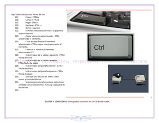 20
Aquí coloca la rutina en forma de lista
117. Copiar- CTRL+c
118. Cortar- CTRL+x
119. Pegar- CTRL+v
120. Deshacer- CTRL+z
121. Borrar- suprimir
122. Eliminar selección sin enviar a la papelera-
mayus+suprimir.
123. Copiar elemento seleccionado – CTRL
arrastrando el elemento.
124. Crear acceso directo al elemento
seleccionado- CTRL+ mayus mientras arrastra el
elemento.
125. Cambiar el nombre al elemento
seleccionado- F2.
126. Ir al principio de la palabra siguiente- CTRL+
flecha derecha.
127. Ir al principio de la palabra anterior
CTRL+flecha de abajo.
128. Ir al principio del párrafo anterior- CTRL+
flecha de arriba.
129. Ir al principio del párrafo siguiente- CTRL+
flecha de abajo.
130. Subrayar una sección de texto- CTRL+
mayus y cualquier flecha.
131. Seleccionar varios elementos o seleccionar
un texto con un documento- mayus y cualquiera de
las flechas.
132.
RUTINA A CONSIDERAR: como grabar canciones en un CD desde una PC.
 