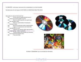 21
EL CONCEPTO: como poner canciones de tu computadora en un disco extraíble
No debes pasar de este espacio (FIJATE BIEN, EL CURSOR SOLO BAJA TRES VECES
Aquí coloca la rutina en forma de lista
133. Primero abre la carpeta donde tienes la
música que quieres grabar en el CD.
134. Veras a tu lado izquierdo una opción que
dice reproducir todo.
135. Dale clic, cuando habrá el reproductor
Windows media.
136. Busca en la parte de arriba la opción grabar.
137. Luego en la izquierda has clic donde dice
reproducción en curso.
138. Luego has clic derecho sobre cada canción y
escoge agregar a lista de grabación.
139. Cuando tengas seleccionadas las canciones
has clic donde dice grabar disco.
140. Y eso seria todo.
RUTINA A CONSIDERAR: que es el teclado de informática.
 