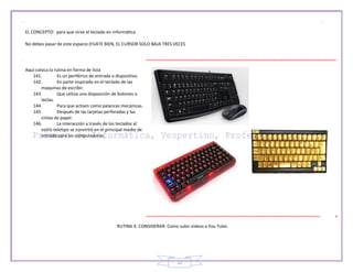 22
EL CONCEPTO: para que sirve el teclado en informática
No debes pasar de este espacio (FIJATE BIEN, EL CURSOR SOLO BAJA TRES VECES
Aquí coloca la rutina en forma de lista
141. Es un periférico de entrada o dispositivo.
142. En parte inspirado en el teclado de las
maquinas de escribir.
143. Que utiliza una disposición de botones o
teclas.
144. Para que actúen como palancas mecánicas.
145. Después de las tarjetas perforadas y las
cintas de papel.
146. La interacción a través de los teclados al
estilo teletipo se convirtió en el principal medio de
entrada para las computadoras.
RUTINA A CONSIDERAR: Como subir videos a You Tube.
 