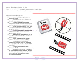 23
EL CONCEPTO: como poner videos en You Tube.
No debes pasar de este espacio (FIJATE BIEN, EL CURSOR SOLO BAJA TRES VECES
Aquí coloca la rutina en forma de lista
147. Primero tendrás que registrarte como
usuario del servicio.
148. Solo será necesario dar un nombre y una
dirección de correo electrónico.
149. El sistema nos enviara un mensaje de
confirmación a nuestra dirección y tendremos que
acudir a ella para confirmar la validez de la misma.
150. Una vez confirmado el registro se nos abrirá
una ventana para describir y categorizar el video
que queremos subir.
151. Completaremos una breve descripción que
incluirá palabras clave, para que los usuarios
puedan localizar tu video.
152. Otra ventana nos permitirá señalar cual es
el nombre y la ubicación del archivo del video que
queremos subir.
153. Además, podrás decidir si es un video
publico o solo para los usuarios que señales
154. En cuanto pulses el botón Upload
comenzara el proceso de subida que se demorara
en función del tamaño del archivo y la velocidad de
la conexión.
155. El sistema nos permite subir videos
mayores de 100 MB.
156. Aunque podremos modificar la descripción
de nuestro video en cualquier momento, ya subido
se nos ofrece una vez más la posibilidad de ampliar
la información, de manera que sea mas fácil
localizarlo posteriormente.
 