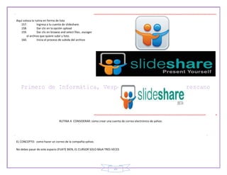 25
Aquí coloca la rutina en forma de lista
157. Ingresa a tu cuenta de slideshare.
158. Dar clic en la opción upload
159. Dar clic en browse and select files…escoger
el archivo que quiere subir y listo.
160. Inicia el proceso de subida del archivo
RUTINA A CONSIDERAR: como crear una cuenta de correo electrónico de yahoo.
EL CONCEPTO: como hacer un correo de la compañía yahoo.
No debes pasar de este espacio (FIJATE BIEN, EL CURSOR SOLO BAJA TRES VECES
 
