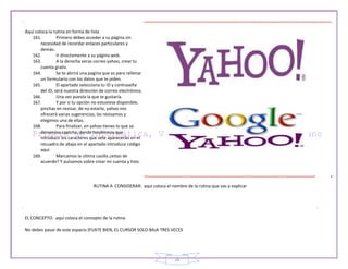 26
Aquí coloca la rutina en forma de lista
161. Primero debes acceder a su página sin
necesidad de recordar enlaces particulares y
demás.
162. Ir directamente a su página web.
163. A la derecha veras correo yahoo, crear tu
cuenta gratis.
164. Se te abrirá una pagina que es para rellenar
un formulario con los datos que te piden.
165. El apartado selecciona tu ID y contraseña
del ID, será nuestra dirección de correo electrónico.
166. Una vez puesta la que te gustaría.
167. Y por si tu opción no estuviese disponible,
pinchas en revisar, de no estarlo, yahoo nos
ofrecerá varias sugerencias, las revisamos y
elegimos una de ellas.
168. Para finalizar, en yahoo tienes lo que se
denomina captcha, donde tendremos que
introducir los caracteres que sete aparecerán en el
recuadro de abajo en el apartado introduce código
aquí.
169. Marcamos la ultima casilla ¿estas de
acuerdo? Y pulsamos sobre crear mi cuenta y listo.
RUTINA A CONSIDERAR: aquí coloca el nombre de la rutina que vas a explicar
EL CONCEPTO: aquí coloca el concepto de la rutina
No debes pasar de este espacio (FIJATE BIEN, EL CURSOR SOLO BAJA TRES VECES
 