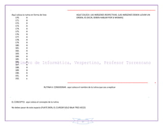 27
Aquí coloca la rutina en forma de lista
170. A
171. A
172. A
173. A
174. A
175. A
176. A
177. A
178. A
179. A
180. A
181. A
182. A
183. A
184. A
185. A
186. A
187. A
188. A
189. A
190. A
191. A
192. a
AQUÍ COLOCA LAS IMÁGENES RESPECTIVAS. (LAS IMÁGENES DEBEN LLEVAR UN
ORDEN, ES DECIR, DEBEN HABLAR POR SI MISMAS)
RUTINA A CONSIDERAR: aquí coloca el nombre de la rutina que vas a explicar
EL CONCEPTO: aquí coloca el concepto de la rutina
No debes pasar de este espacio (FIJATE BIEN, EL CURSOR SOLO BAJA TRES VECES
 