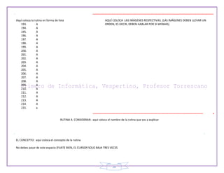 28
Aquí coloca la rutina en forma de lista
193. A
194. A
195. A
196. A
197. A
198. A
199. A
200. A
201. A
202. A
203. A
204. A
205. A
206. A
207. A
208. A
209. A
210. A
211. A
212. A
213. A
214. A
215. a
AQUÍ COLOCA LAS IMÁGENES RESPECTIVAS. (LAS IMÁGENES DEBEN LLEVAR UN
ORDEN, ES DECIR, DEBEN HABLAR POR SI MISMAS)
RUTINA A CONSIDERAR: aquí coloca el nombre de la rutina que vas a explicar
EL CONCEPTO: aquí coloca el concepto de la rutina
No debes pasar de este espacio (FIJATE BIEN, EL CURSOR SOLO BAJA TRES VECES
 