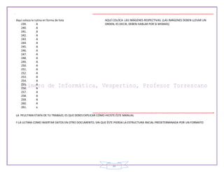 30
Aquí coloca la rutina en forma de lista
239. A
240. A
241. A
242. A
243. A
244. A
245. A
246. A
247. A
248. A
249. A
250. A
251. A
252. A
253. A
254. A
255. A
256. A
257. A
258. A
259. A
260. A
261. a
AQUÍ COLOCA LAS IMÁGENES RESPECTIVAS. (LAS IMÁGENES DEBEN LLEVAR UN
ORDEN, ES DECIR, DEBEN HABLAR POR SI MISMAS)
LA PEULTIMA ETAPA DE TU TRABAJO, ES QUE DEBES EXPLICAR CÓMO HICISTE ÉSTE MANUAL
Y LA ULTIMA COMO INSERTAR DATOS EN OTRO DOCUMENTO, SIN QUE ÉSTE PIERDA LA ESTRUCTURA INICIAL PREDETERMINADA POR UN FORMATO
 