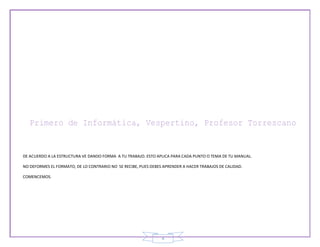 4
DE ACUERDO A LA ESTRUCTURA VE DANDO FORMA A TU TRABAJO. ESTO APLICA PARA CADA PUNTO O TEMA DE TU MANUAL.
NO DEFORMES EL FORMATO, DE LO CONTRARIO NO SE RECIBE, PUES DEBES APRENDER A HACER TRABAJOS DE CALIDAD.
COMENCEMOS.
 