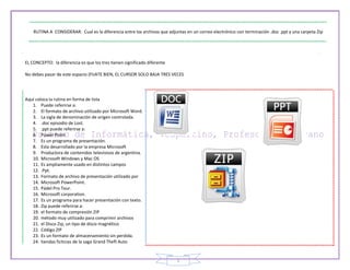 5
RUTINA A CONSIDERAR: Cual es la diferencia entre los archivos que adjuntas en un correo electrónico con terminación .doc .ppt y una carpeta Zip
EL CONCEPTO: la diferencia es que los tres tienen significado diferente
No debes pasar de este espacio (FIJATE BIEN, EL CURSOR SOLO BAJA TRES VECES
Aquí coloca la rutina en forma de lista
1. Puede referirse a:
2. El formato de archivo utilizado por Microsoft Word.
3. La sigla de denominación de origen controlada.
4. .doc episodio de Lost.
5. .ppt puede referirse a:
6. Power Point
7. Es un programa de presentación.
8. Esta desarrollado por la empresa Microsoft
9. Productora de contenidos televisivos de argentina.
10. Microsoft Windows y Mac OS
11. Es ampliamente usado en distintos campos
12. .Ppt.
13. Formato de archivo de presentación utilizado por
14. Microsoft PowerPoint.
15. Pádel Pro Tour.
16. Microsoft corporation.
17. Es un programa para hacer presentación con texto.
18. Zip puede referirse a:
19. el formato de compresión ZIP
20. método muy utilizado para comprimir archivos
21. el Disco Zip, un tipo de disco magnético
22. Código ZIP
23. Es un formato de almacenamiento sin perdida.
24. tiendas ficticias de la saga Grand Theft Auto
 
