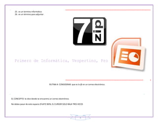 6
25. es un termino informático
26. es un término para adjuntar.
RUTINA A CONSIDERAR: que es la @ en un correo electrónico.
EL CONCEPTO: te dice donde se encuentra un correo electrónico.
No debes pasar de este espacio (FIJATE BIEN, EL CURSOR SOLO BAJA TRES VECES
 