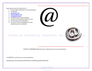 7
Aquí coloca la rutina en forma de lista
1. Es para indicar donde esta un correo electrónico
2. Por ejemplo:
3. gari@yahoo.com
4. Números@gmail.com
5. letras@hotmail.com
6. Se pueden poner muchos ejemplos.
7. En todo correo electrónico debe ir una @.
8. Por que tiene mucha importancia.
9. Un correo sin @ es inaceptable en correos
electrónicos por una simple @.
RUTINA A CONSIDERAR: Modo de entrar y modo de salir de un correo electrónico.
EL CONCEPTO: como entrar a un correo electrónico.
No debes pasar de este espacio (FIJATE BIEN, EL CURSOR SOLO BAJA TRES VECES
 