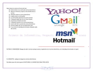 8
Aquí coloca la rutina en forma de lista
10. Como entrar a tu cuenta de correo electrónico:
11. Abran el internet y vayan al sitio donde esta su
correo
12. Después anota tu correo electrónico.
13. Luego anota tu contraseña
14. La contraseña aparecerá en puros puntos.
15. Y después debes dar clic en iniciar sesión.
16. O presiona el botón de enter.
17. Y después estarás en tu correo electrónico.
18. Como salir de tu cuenta de correo electrónico:
19. Primero debes dar clic en donde dice salir.
20. Y se cerrara tu bandeja de entrada y después salte
del correo.
RUTINA A CONSIDERAR: Riesgos de abrir correos aunque suene a repetición en el correo electrónico, en la bandeja de entrada o el spam
EL CONCEPTO: peligros de algunos correos electrónicos
No debes pasar de este espacio (FIJATE BIEN, EL CURSOR SOLO BAJA TRES VECES
 