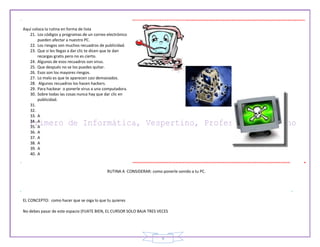 9
Aquí coloca la rutina en forma de lista
21. Los códigos y programas de un correo electrónico
pueden afectar a nuestro PC.
22. Los riesgos son muchos recuadros de publicidad.
23. Que si les llegas a dar clic te dicen que te dan
recargas gratis pero no es cierto.
24. Algunos de esos recuadros son virus.
25. Que después no se los puedes quitar.
26. Esos son los mayores riesgos.
27. Lo malo es que te aparecen casi demasiados.
28. Algunos recuadros los hacen hackers.
29. Para hackear o ponerle virus a una computadora.
30. Sobre todas las cosas nunca hay que dar clic en
publicidad.
31.
32.
33. A
34. A
35. A
36. A
37. A
38. A
39. A
40. A
RUTINA A CONSIDERAR: como ponerle sonido a tu PC.
EL CONCEPTO: como hacer que se oiga lo que tu quieres
No debes pasar de este espacio (FIJATE BIEN, EL CURSOR SOLO BAJA TRES VECES
 
