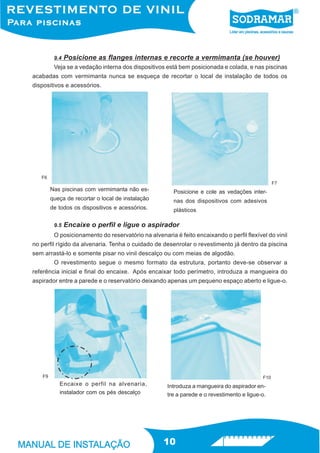 9.4   Posicione as flanges internas e recorte a vermimanta (se houver)
         Veja se a vedação interna dos dispositivos está bem posicionada e colada, e nas piscinas
acabadas com vermimanta nunca se esqueça de recortar o local de instalação de todos os
dispositivos e acessórios.




   F6
                                                                                                 F7
        Nas piscinas com vermimanta não es-            Posicione e cole as vedações inter-
        queça de recortar o local de instalação        nas dos dispositivos com adesivos
        de todos os dispositivos e acessórios.         plásticos

         9.5   Encaixe o perfil e ligue o aspirador
         O posicionamento do reservatório na alvenaria é feito encaixando o perfil flexível do vinil
no perfil rígido da alvenaria. Tenha o cuidado de desenrolar o revestimento já dentro da piscina
sem arrastá-lo e somente pisar no vinil descalço ou com meias de algodão.
         O revestimento segue o mesmo formato da estrutura, portanto deve-se observar a
referência inicial e final do encaixe. Após encaixar todo perímetro, introduza a mangueira do
aspirador entre a parede e o reservatório deixando apenas um pequeno espaço aberto e ligue-o.




   F9                                                                                      F10
           Encaixe o perfil na alvenaria,            Introduza a mangueira do aspirador en-
           instalador com os pés descalço            tre a parede e o revestimento e ligue-o.




                                                   10
 